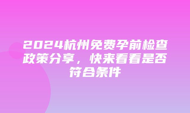 2024杭州免费孕前检查政策分享，快来看看是否符合条件