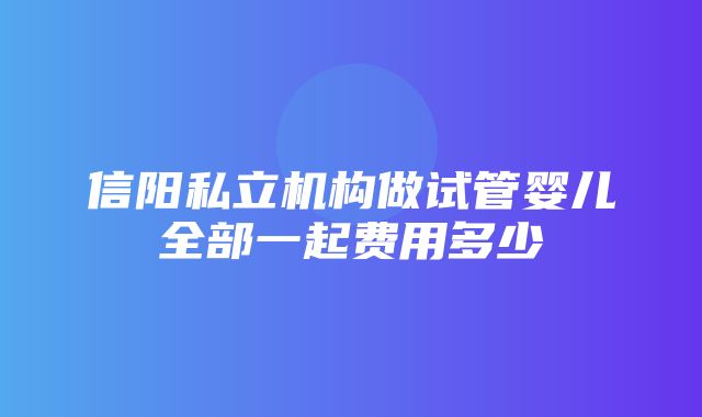 信阳私立机构做试管婴儿全部一起费用多少