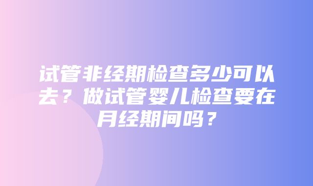 试管非经期检查多少可以去？做试管婴儿检查要在月经期间吗？