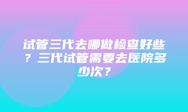 试管三代去哪做检查好些？三代试管需要去医院多少次？