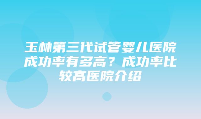 玉林第三代试管婴儿医院成功率有多高？成功率比较高医院介绍