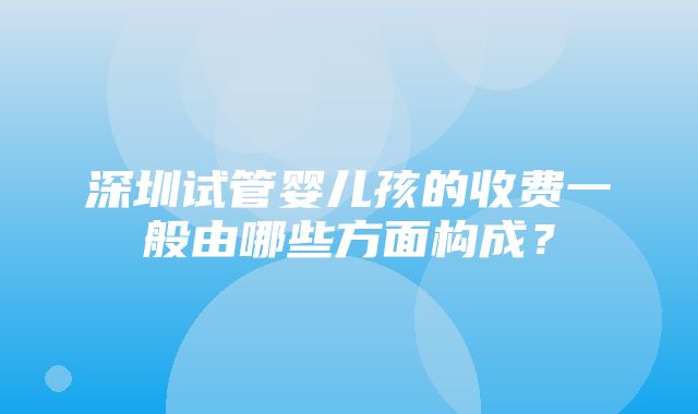 深圳试管婴儿孩的收费一般由哪些方面构成？