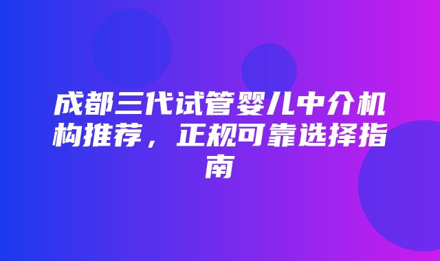 成都三代试管婴儿中介机构推荐，正规可靠选择指南