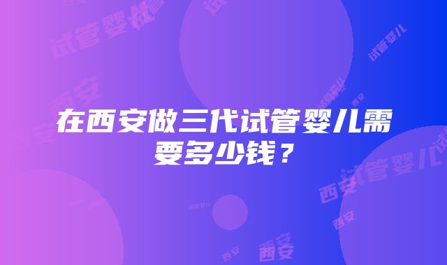 在西安做三代试管婴儿需要多少钱？