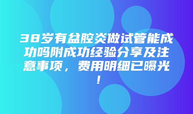 38岁有盆腔炎做试管能成功吗附成功经验分享及注意事项，费用明细已曝光！