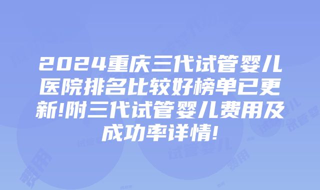 2024重庆三代试管婴儿医院排名比较好榜单已更新!附三代试管婴儿费用及成功率详情!