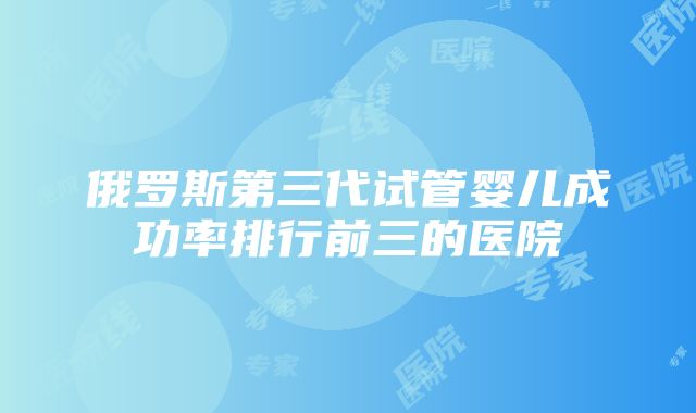 俄罗斯第三代试管婴儿成功率排行前三的医院