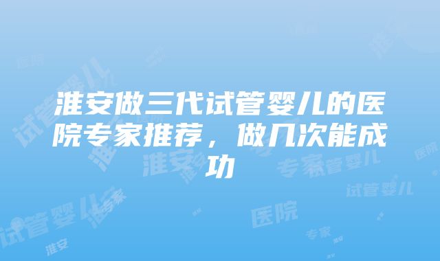 淮安做三代试管婴儿的医院专家推荐，做几次能成功