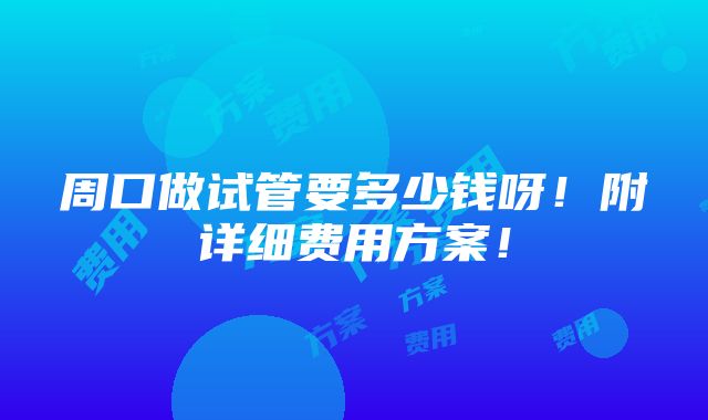 周口做试管要多少钱呀！附详细费用方案！