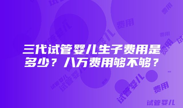 三代试管婴儿生子费用是多少？八万费用够不够？