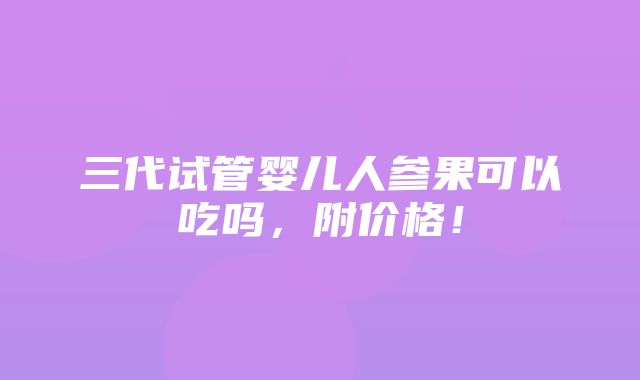 三代试管婴儿人参果可以吃吗，附价格！