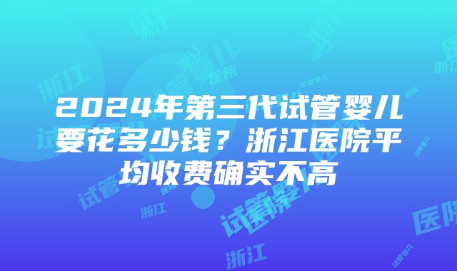 2024年第三代试管婴儿要花多少钱？浙江医院平均收费确实不高