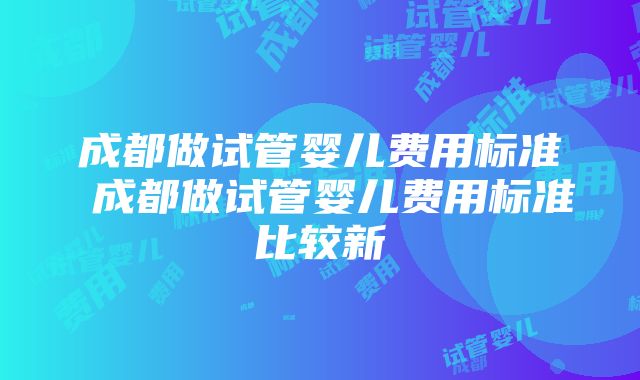 成都做试管婴儿费用标准 成都做试管婴儿费用标准比较新