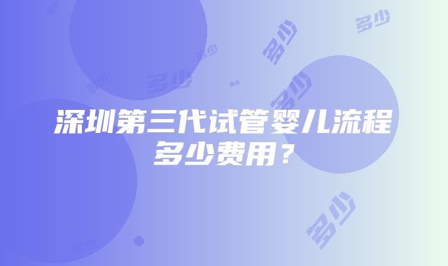 深圳第三代试管婴儿流程多少费用？