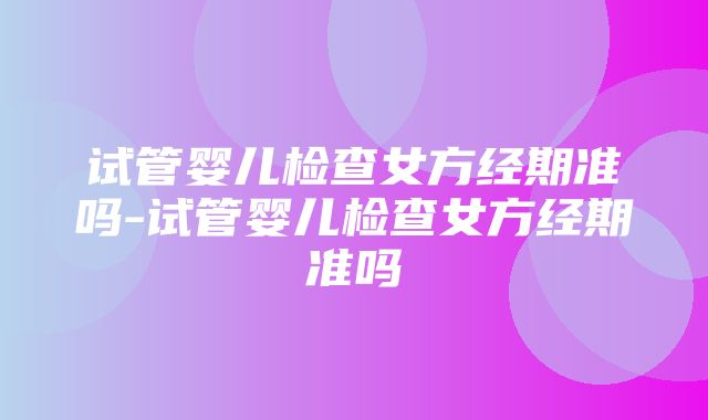 试管婴儿检查女方经期准吗-试管婴儿检查女方经期准吗