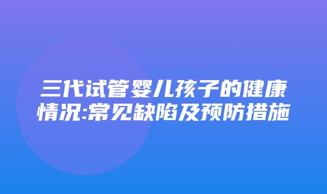 三代试管婴儿孩子的健康情况:常见缺陷及预防措施