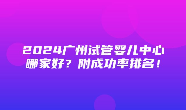 2024广州试管婴儿中心哪家好？附成功率排名！