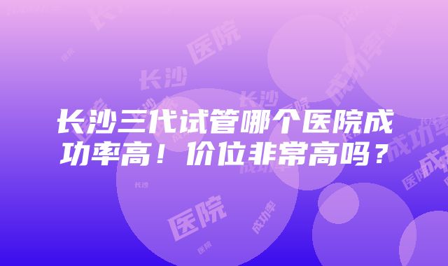 长沙三代试管哪个医院成功率高！价位非常高吗？