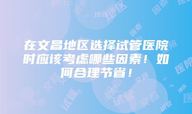 在文昌地区选择试管医院时应该考虑哪些因素！如何合理节省！