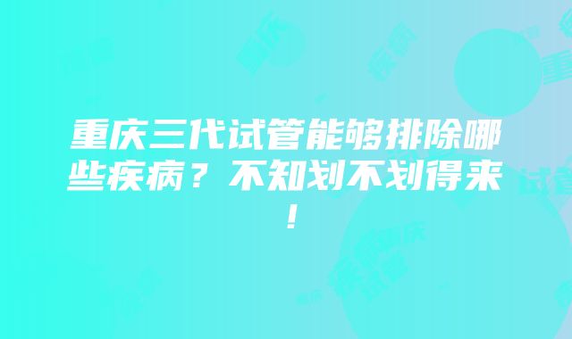 重庆三代试管能够排除哪些疾病？不知划不划得来！