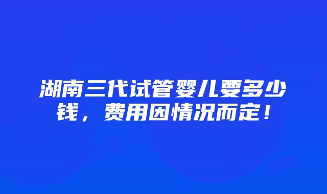 湖南三代试管婴儿要多少钱，费用因情况而定！