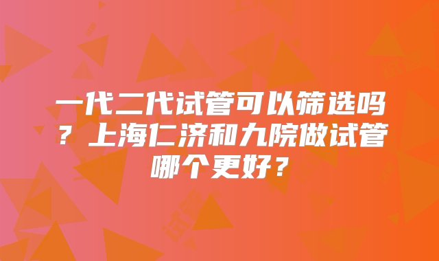 一代二代试管可以筛选吗？上海仁济和九院做试管哪个更好？