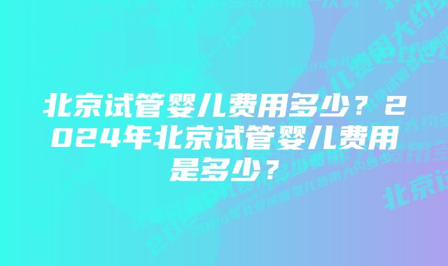 北京试管婴儿费用多少？2024年北京试管婴儿费用是多少？