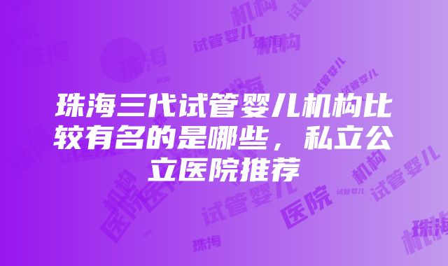 珠海三代试管婴儿机构比较有名的是哪些，私立公立医院推荐