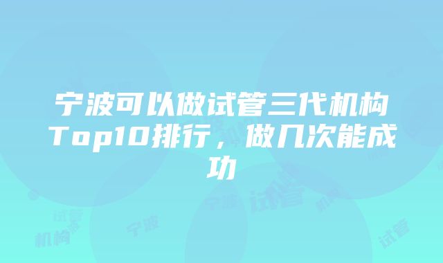 宁波可以做试管三代机构Top10排行，做几次能成功