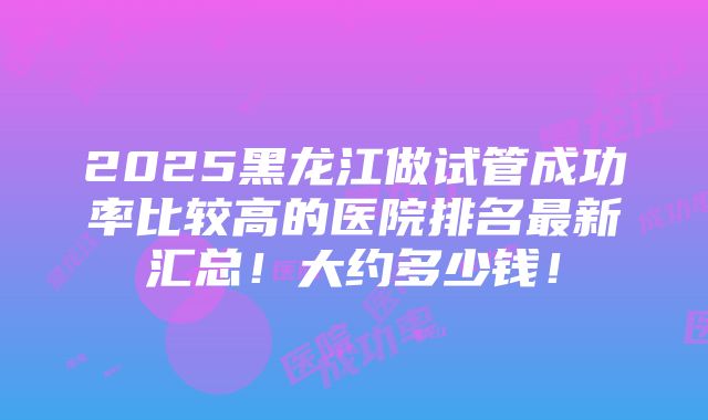 2025黑龙江做试管成功率比较高的医院排名最新汇总！大约多少钱！