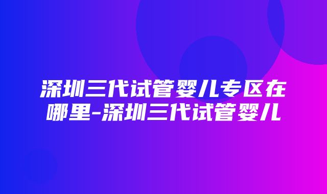 深圳三代试管婴儿专区在哪里-深圳三代试管婴儿