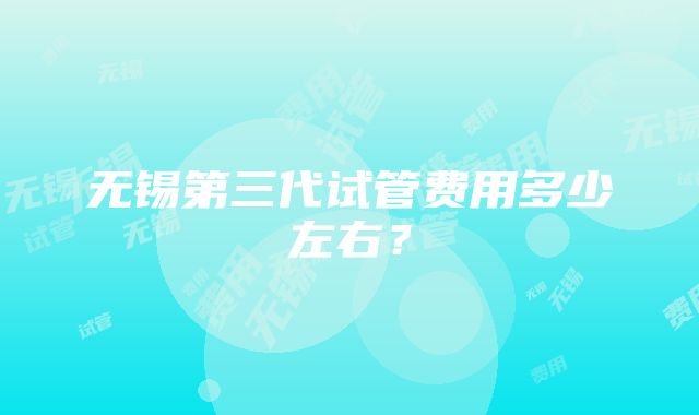 无锡第三代试管费用多少左右？