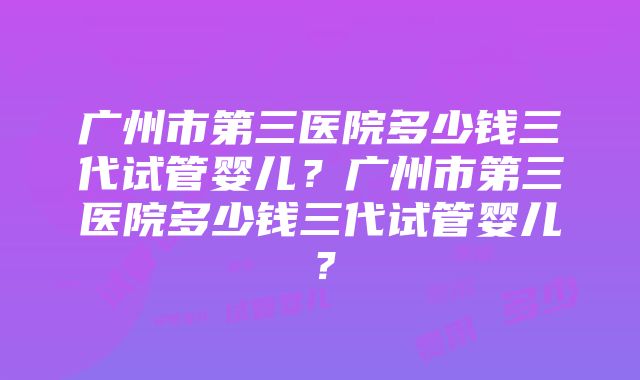 广州市第三医院多少钱三代试管婴儿？广州市第三医院多少钱三代试管婴儿？