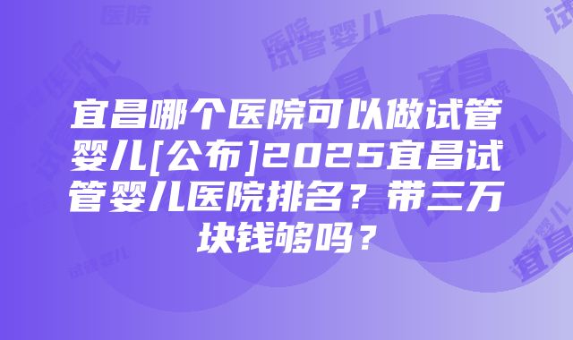 宜昌哪个医院可以做试管婴儿[公布]2025宜昌试管婴儿医院排名？带三万块钱够吗？