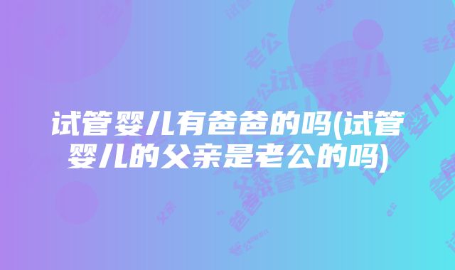 试管婴儿有爸爸的吗(试管婴儿的父亲是老公的吗)