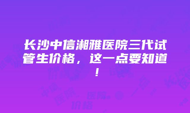 长沙中信湘雅医院三代试管生价格，这一点要知道！