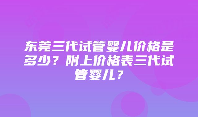 东莞三代试管婴儿价格是多少？附上价格表三代试管婴儿？