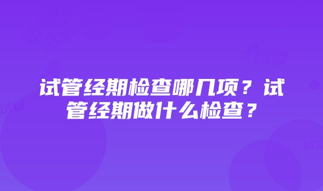 试管经期检查哪几项？试管经期做什么检查？