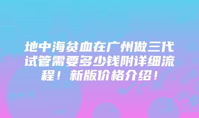 地中海贫血在广州做三代试管需要多少钱附详细流程！新版价格介绍！