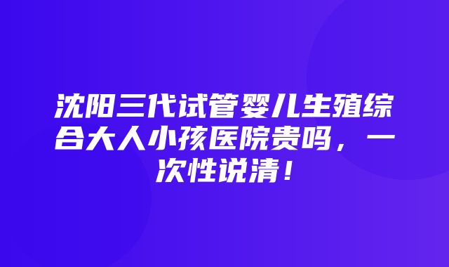 沈阳三代试管婴儿生殖综合大人小孩医院贵吗，一次性说清！