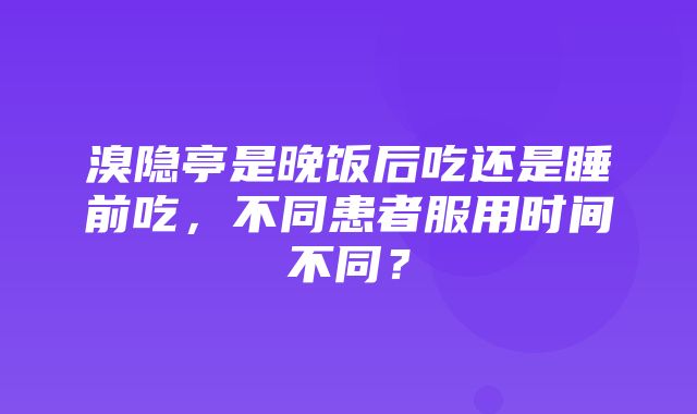 溴隐亭是晚饭后吃还是睡前吃，不同患者服用时间不同？