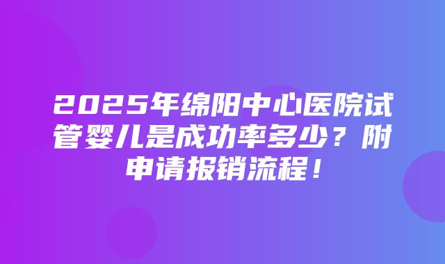 2025年绵阳中心医院试管婴儿是成功率多少？附申请报销流程！