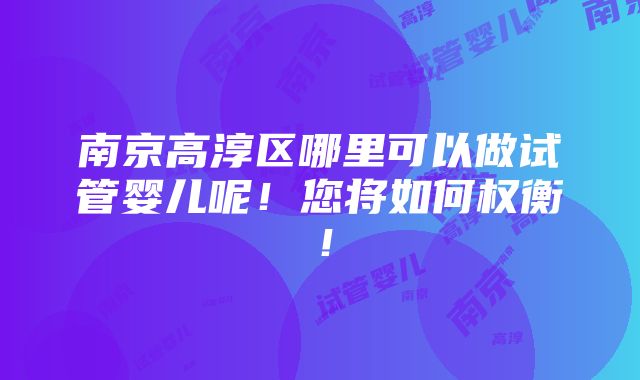 南京高淳区哪里可以做试管婴儿呢！您将如何权衡！