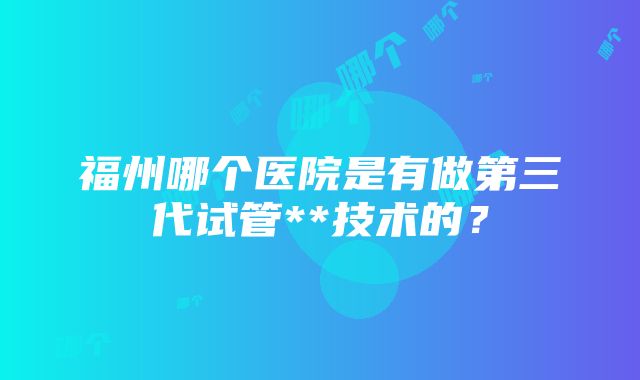 福州哪个医院是有做第三代试管**技术的？