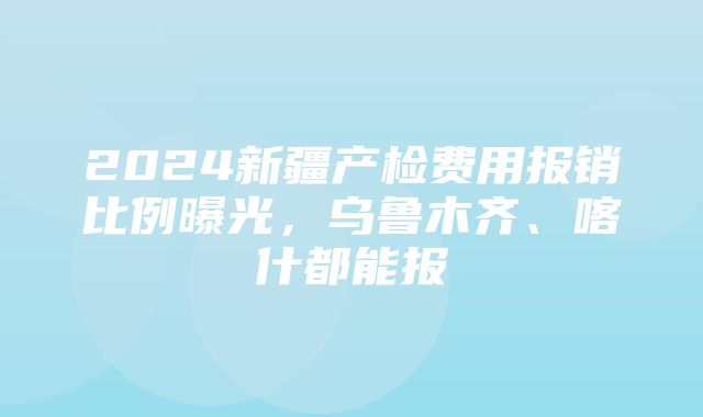 2024新疆产检费用报销比例曝光，乌鲁木齐、喀什都能报