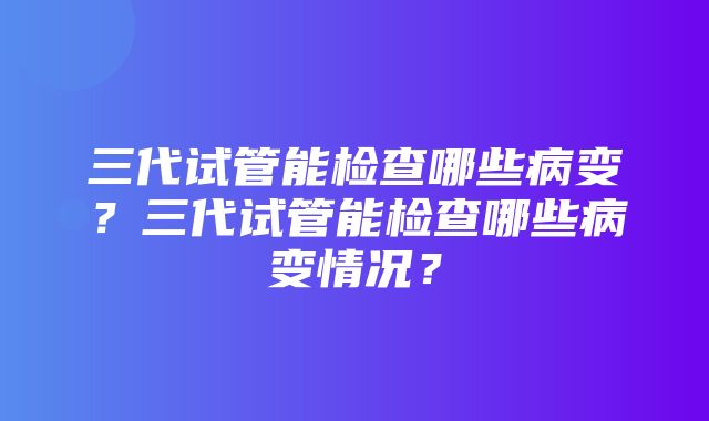 三代试管能检查哪些病变？三代试管能检查哪些病变情况？