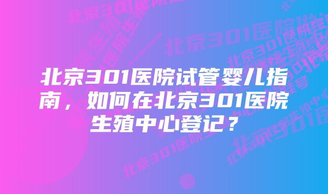 北京301医院试管婴儿指南，如何在北京301医院生殖中心登记？