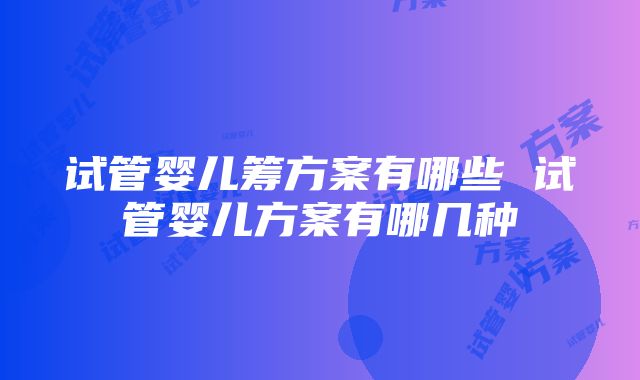 试管婴儿筹方案有哪些 试管婴儿方案有哪几种