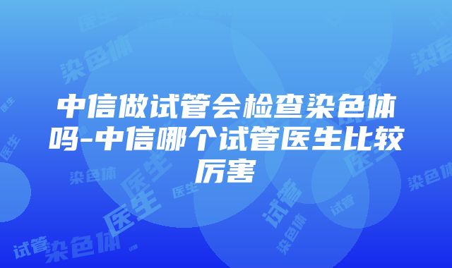 中信做试管会检查染色体吗-中信哪个试管医生比较厉害