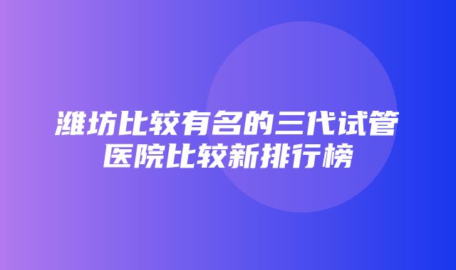 潍坊比较有名的三代试管医院比较新排行榜